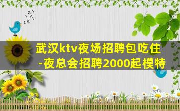 武汉ktv夜场招聘包吃住-夜总会招聘2000起模特